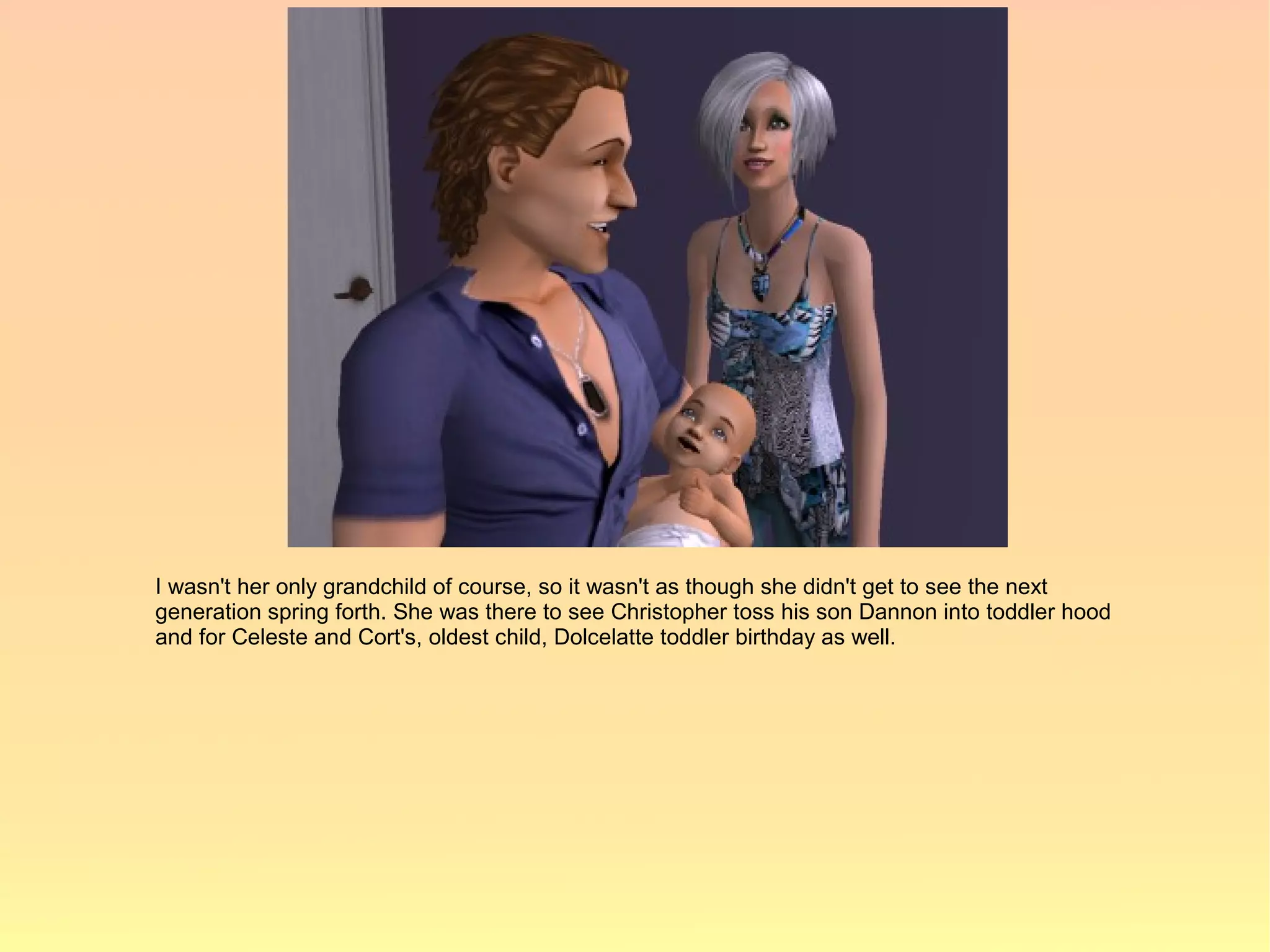 I wasn't her only grandchild of course, so it wasn't as though she didn't get to see the next
generation spring forth. She was there to see Christopher toss his son Dannon into toddler hood
and for Celeste and Cort's, oldest child, Dolcelatte toddler birthday as well.
 