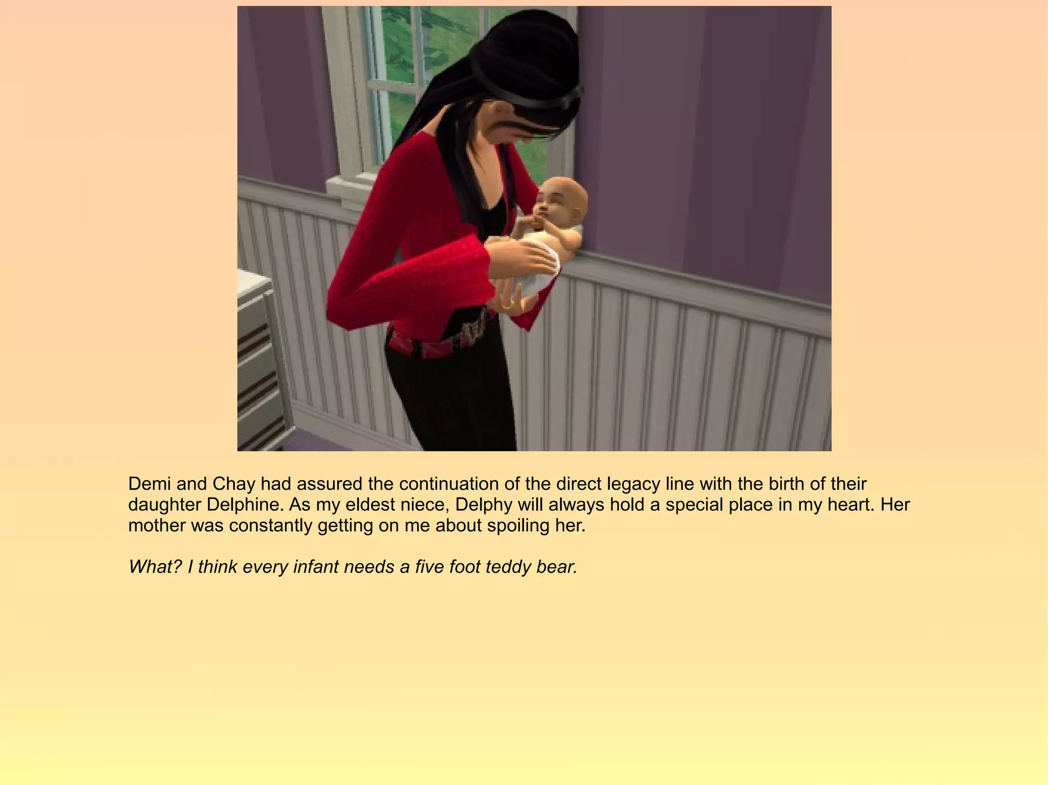 Demi and Chay had assured the continuation of the direct legacy line with the birth of their
daughter Delphine. As my eldest niece, Delphy will always hold a special place in my heart. Her
mother was constantly getting on me about spoiling her.

What? I think every infant needs a five foot teddy bear.
 