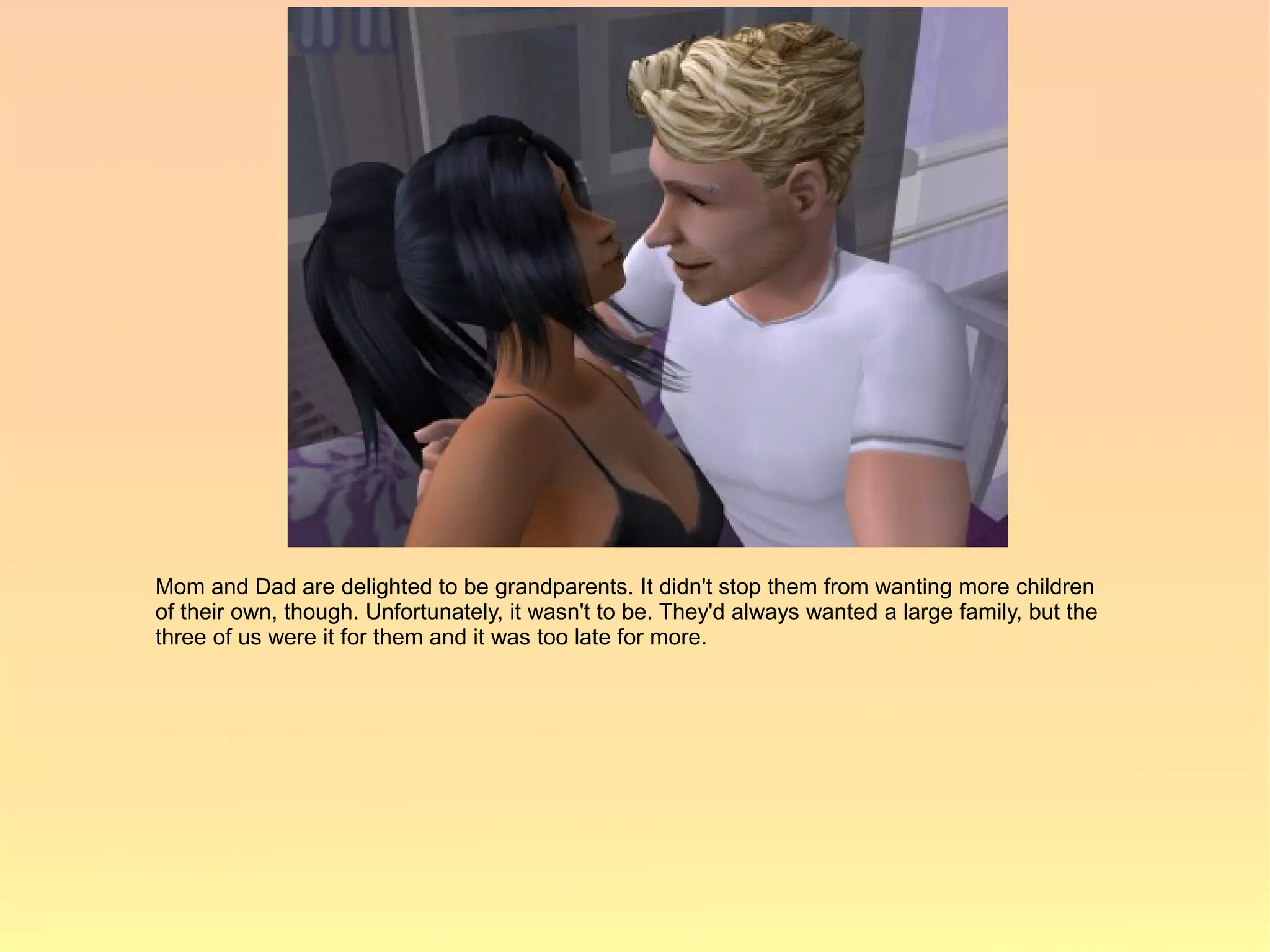 Mom and Dad are delighted to be grandparents. It didn't stop them from wanting more children
of their own, though. Unfortunately, it wasn't to be. They'd always wanted a large family, but the
three of us were it for them and it was too late for more.
 