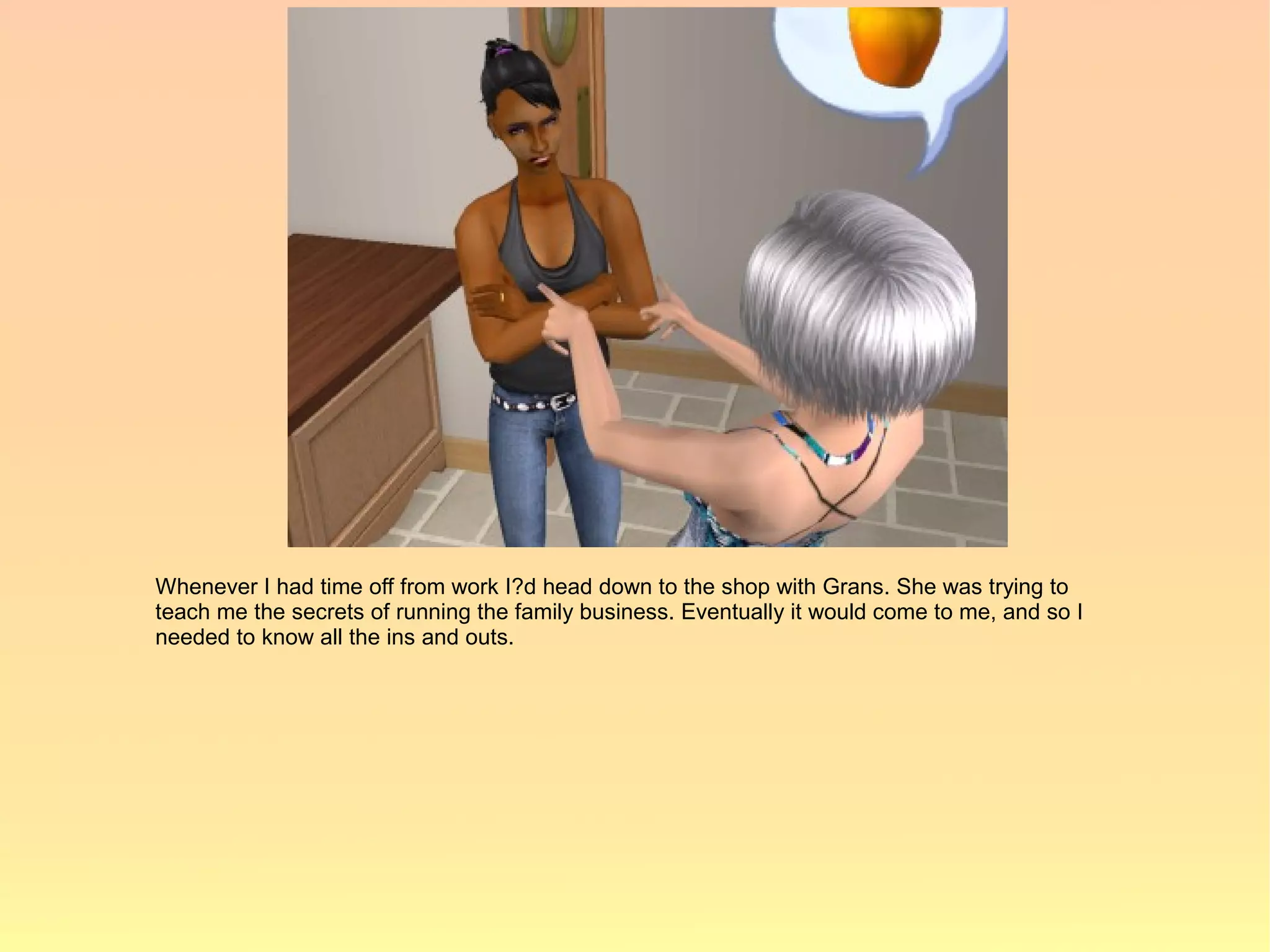 Whenever I had time off from work I?d head down to the shop with Grans. She was trying to
teach me the secrets of running the family business. Eventually it would come to me, and so I
needed to know all the ins and outs.
 