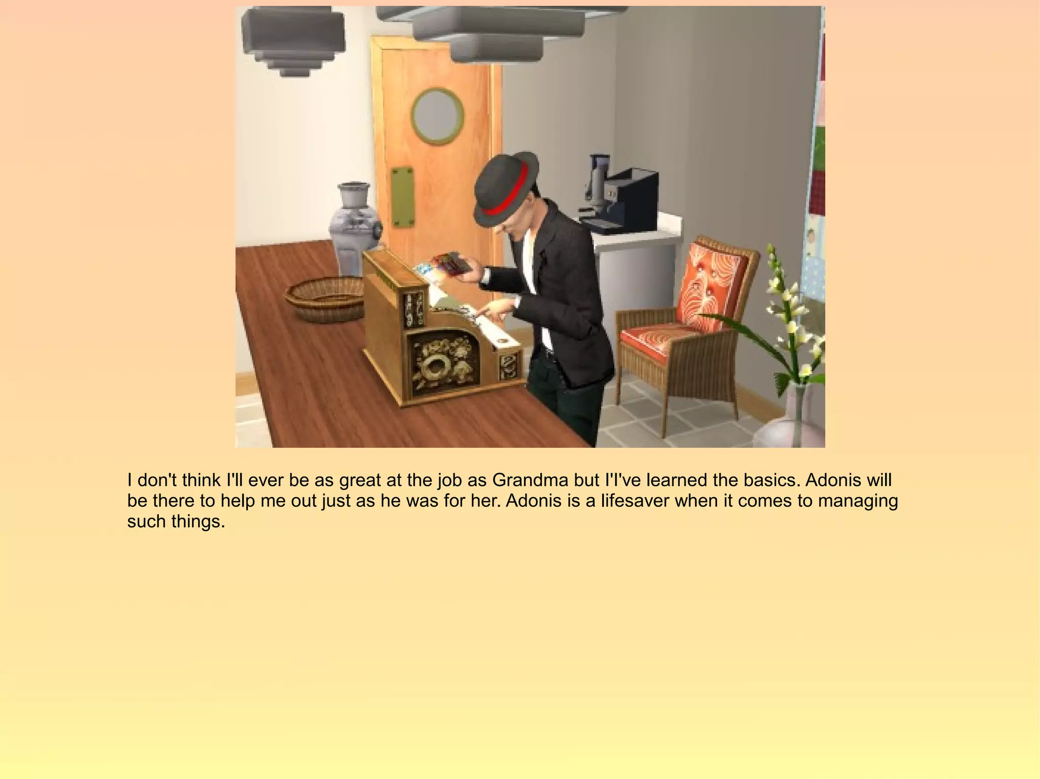 I don't think I'll ever be as great at the job as Grandma but I'I've learned the basics. Adonis will
be there to help me out just as he was for her. Adonis is a lifesaver when it comes to managing
such things.
 
