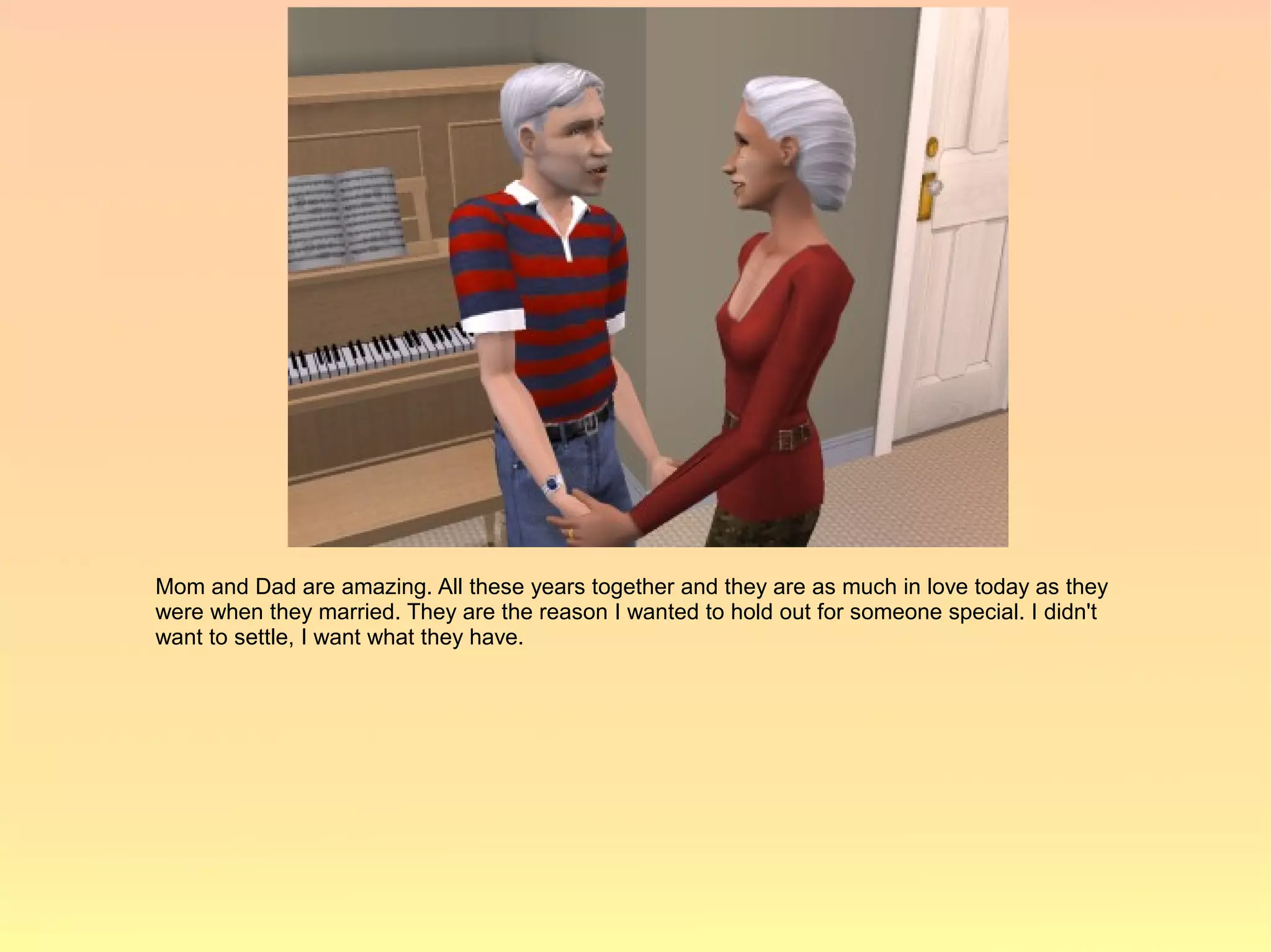 Mom and Dad are amazing. All these years together and they are as much in love today as they
were when they married. They are the reason I wanted to hold out for someone special. I didn't
want to settle, I want what they have.
 