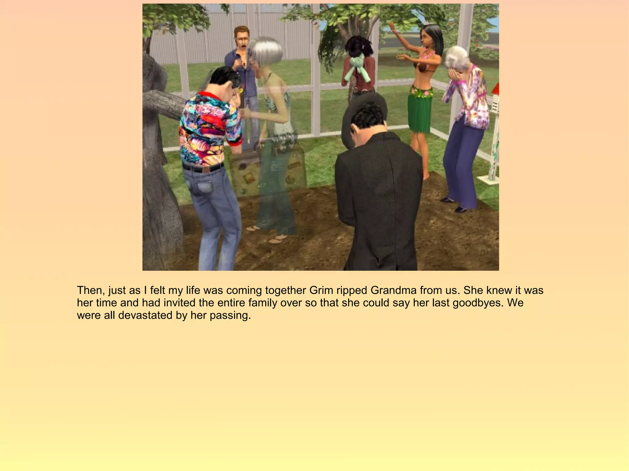 Then, just as I felt my life was coming together Grim ripped Grandma from us. She knew it was
her time and had invited the entire family over so that she could say her last goodbyes. We
were all devastated by her passing.
 