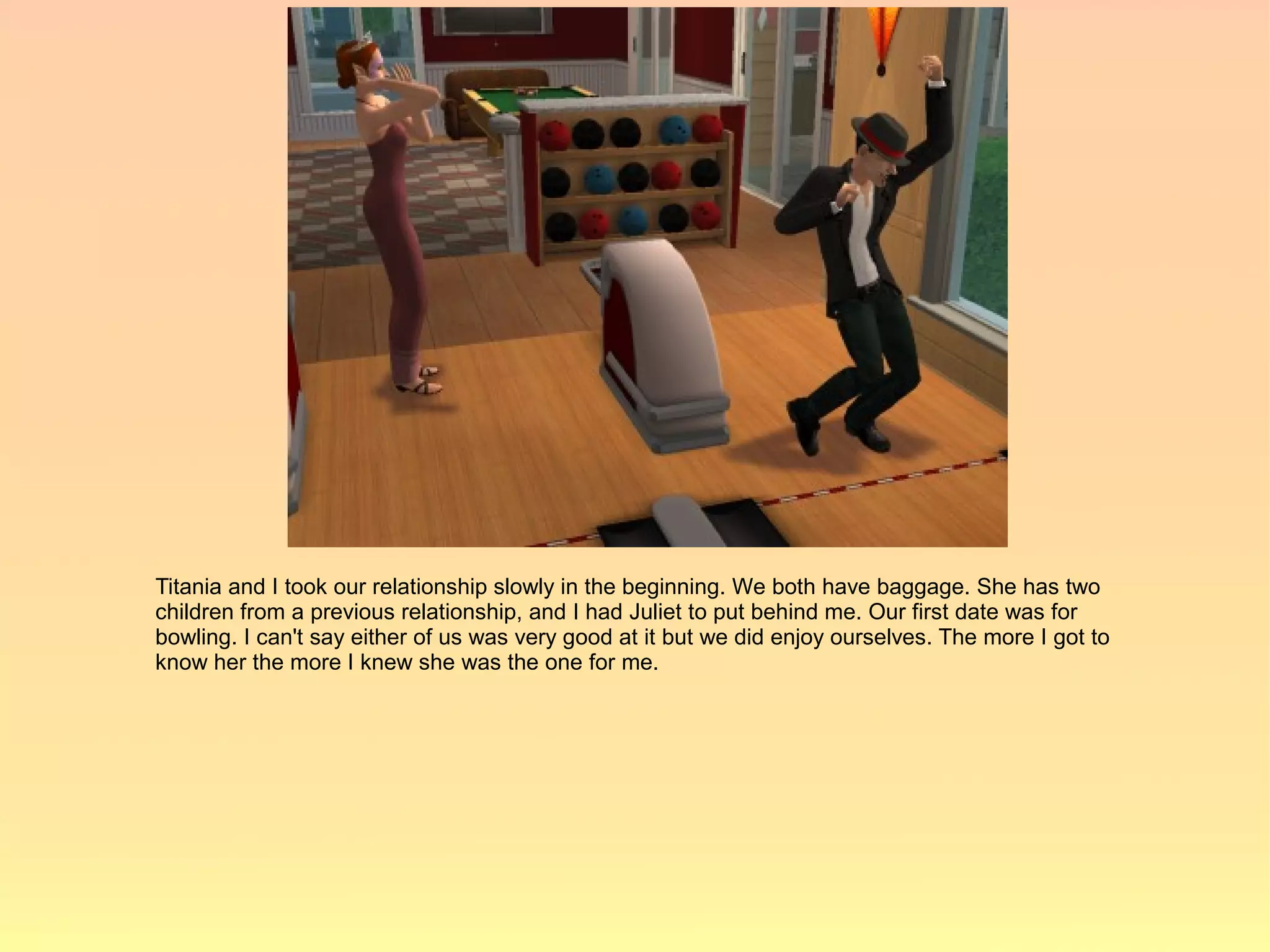 Titania and I took our relationship slowly in the beginning. We both have baggage. She has two
children from a previous relationship, and I had Juliet to put behind me. Our first date was for
bowling. I can't say either of us was very good at it but we did enjoy ourselves. The more I got to
know her the more I knew she was the one for me.
 