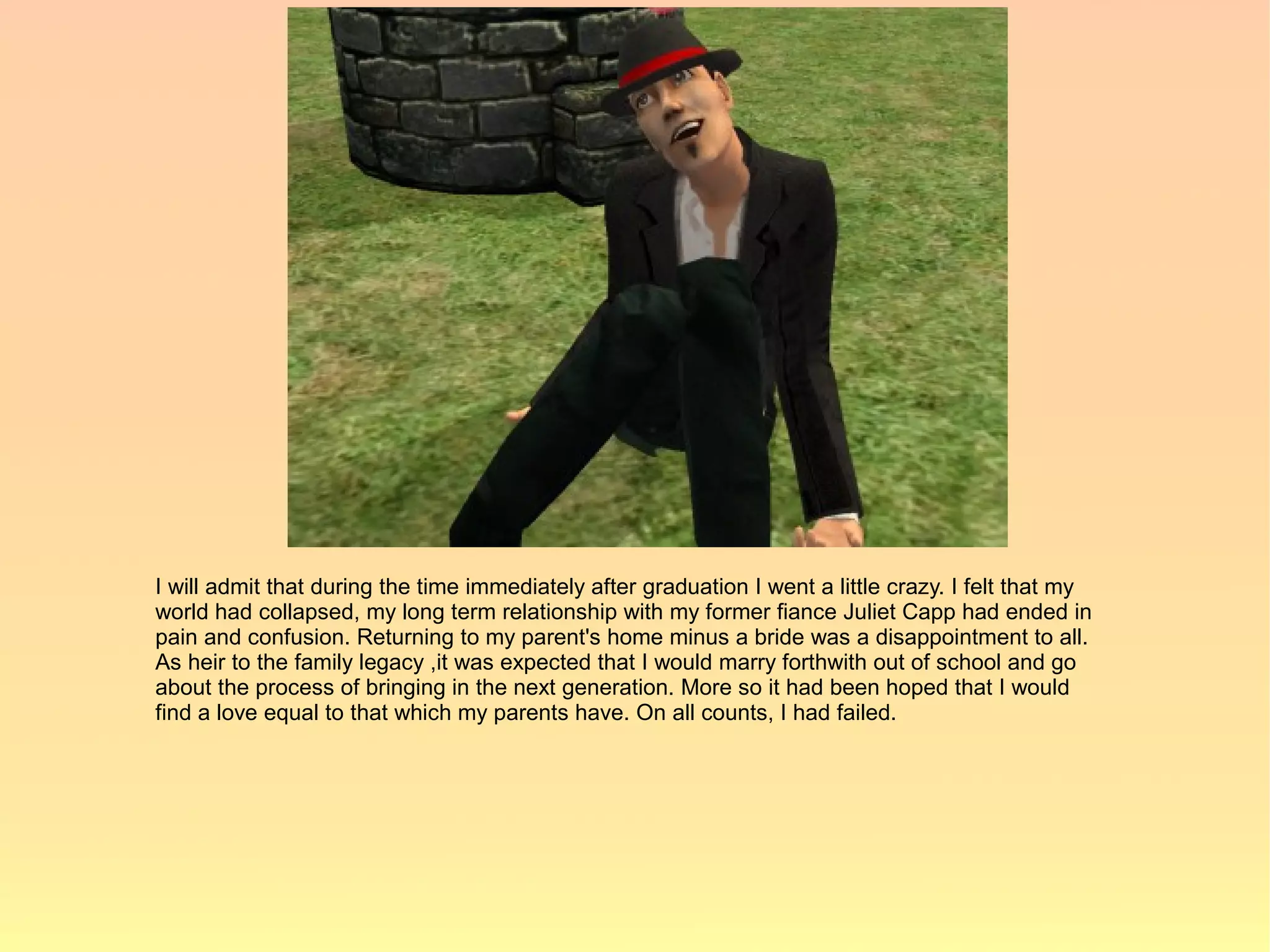 I will admit that during the time immediately after graduation I went a little crazy. I felt that my
world had collapsed, my long term relationship with my former fiance Juliet Capp had ended in
pain and confusion. Returning to my parent's home minus a bride was a disappointment to all.
As heir to the family legacy ,it was expected that I would marry forthwith out of school and go
about the process of bringing in the next generation. More so it had been hoped that I would
find a love equal to that which my parents have. On all counts, I had failed.
 