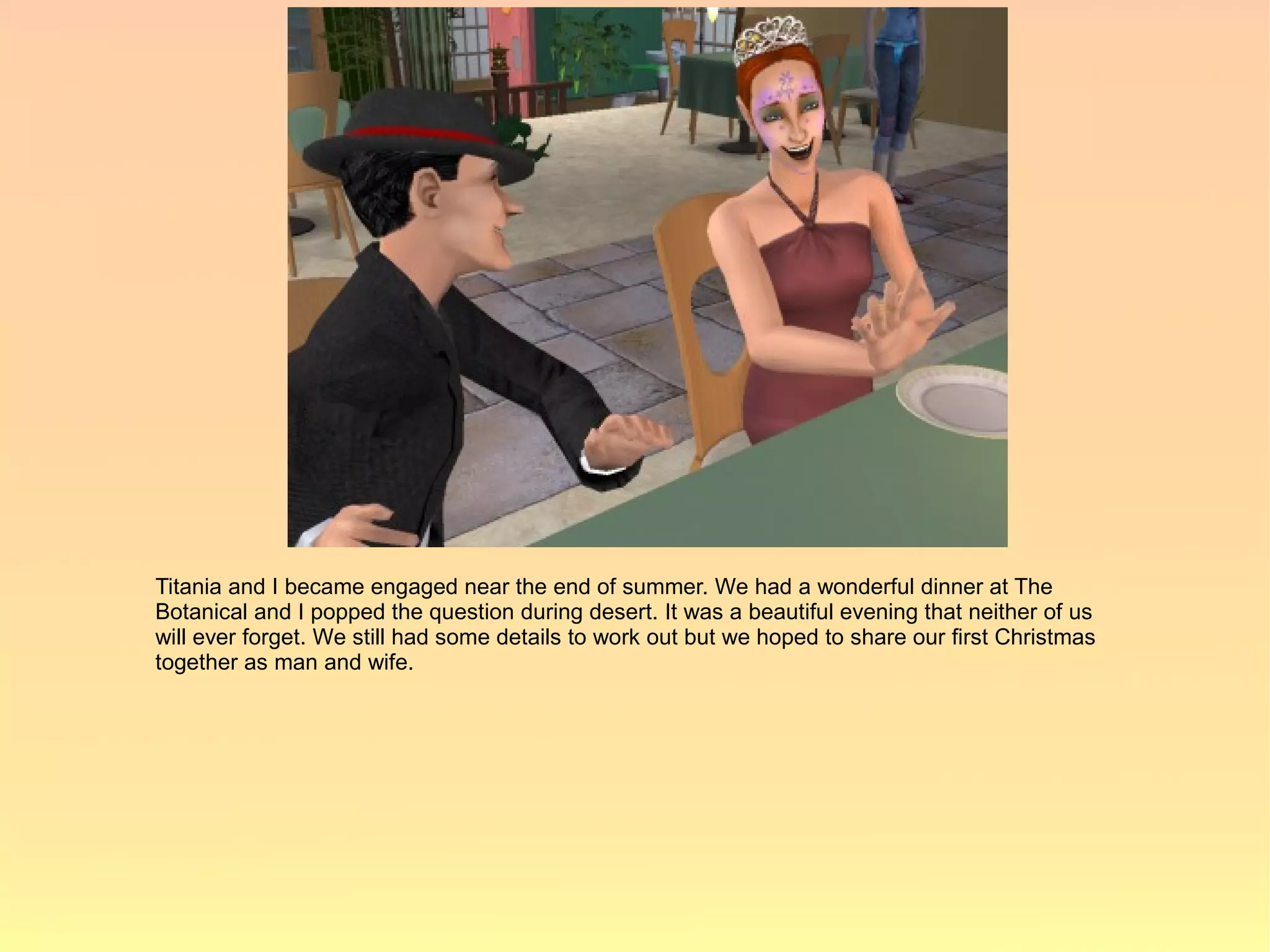 Titania and I became engaged near the end of summer. We had a wonderful dinner at The
Botanical and I popped the question during desert. It was a beautiful evening that neither of us
will ever forget. We still had some details to work out but we hoped to share our first Christmas
together as man and wife.
 