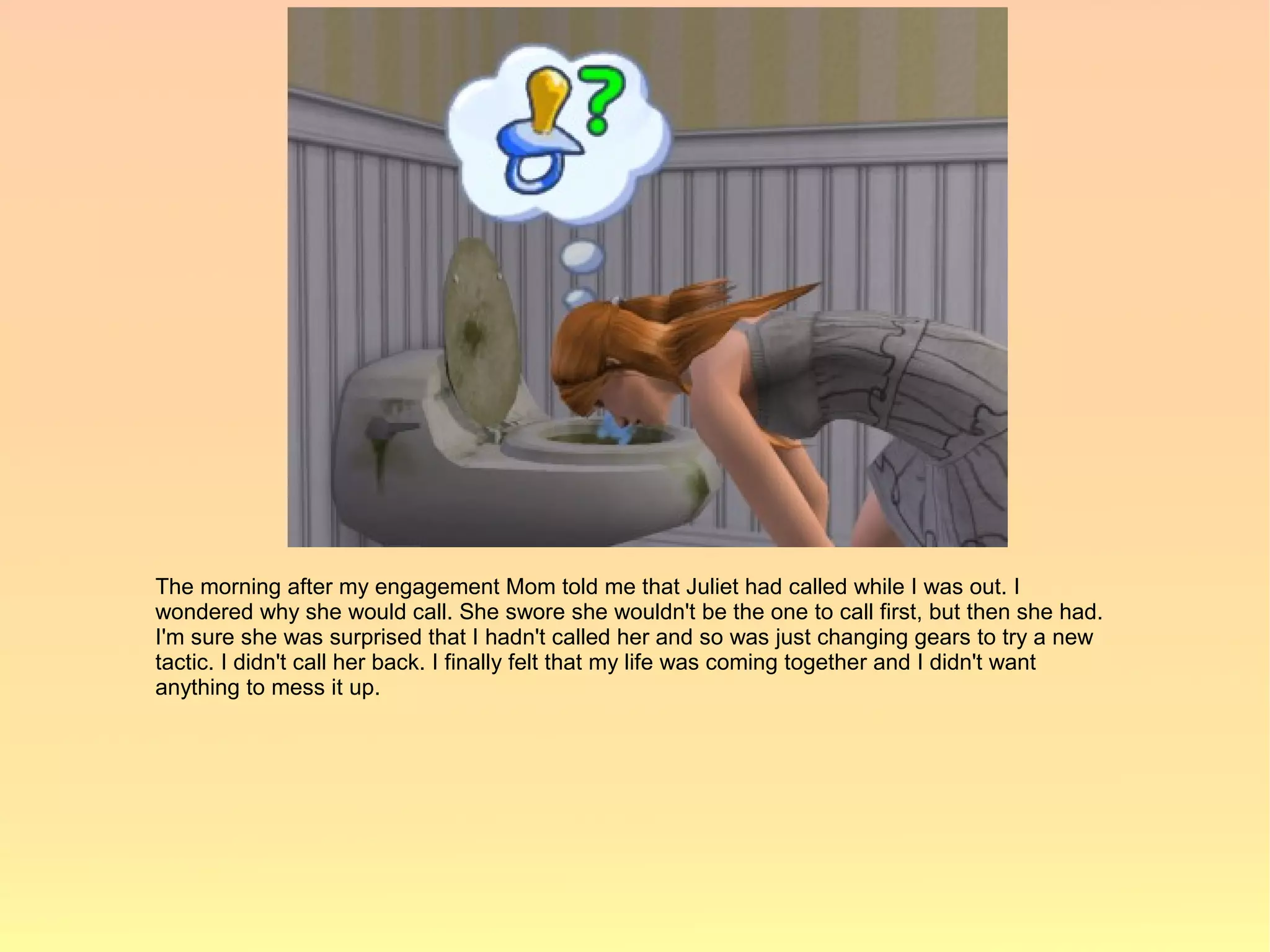The morning after my engagement Mom told me that Juliet had called while I was out. I
wondered why she would call. She swore she wouldn't be the one to call first, but then she had.
I'm sure she was surprised that I hadn't called her and so was just changing gears to try a new
tactic. I didn't call her back. I finally felt that my life was coming together and I didn't want
anything to mess it up.
 