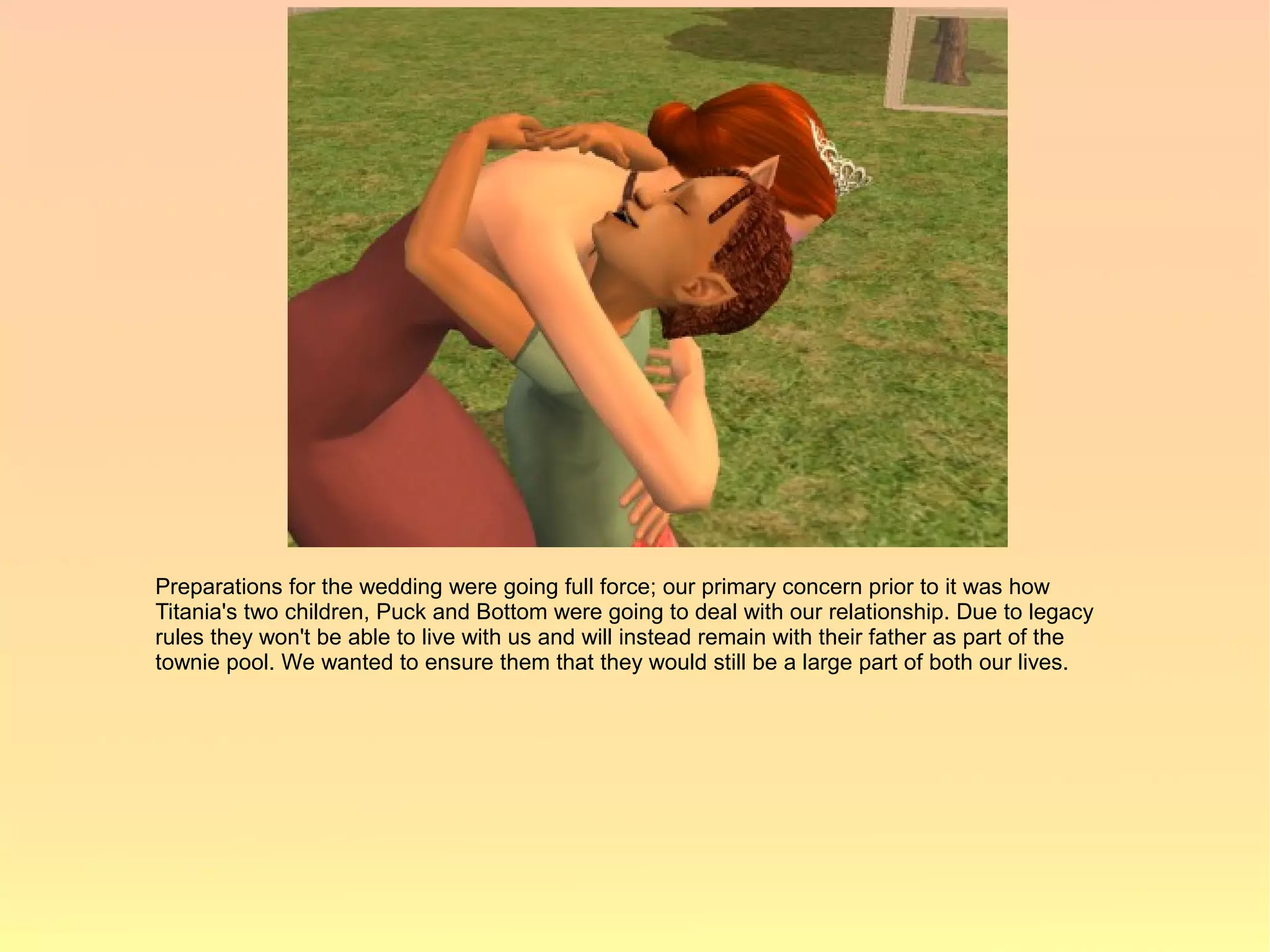 Preparations for the wedding were going full force; our primary concern prior to it was how
Titania's two children, Puck and Bottom were going to deal with our relationship. Due to legacy
rules they won't be able to live with us and will instead remain with their father as part of the
townie pool. We wanted to ensure them that they would still be a large part of both our lives.
 