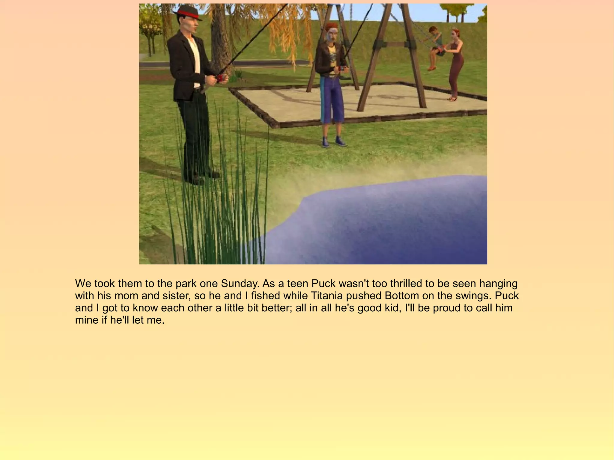We took them to the park one Sunday. As a teen Puck wasn't too thrilled to be seen hanging
with his mom and sister, so he and I fished while Titania pushed Bottom on the swings. Puck
and I got to know each other a little bit better; all in all he's good kid, I'll be proud to call him
mine if he'll let me.
 