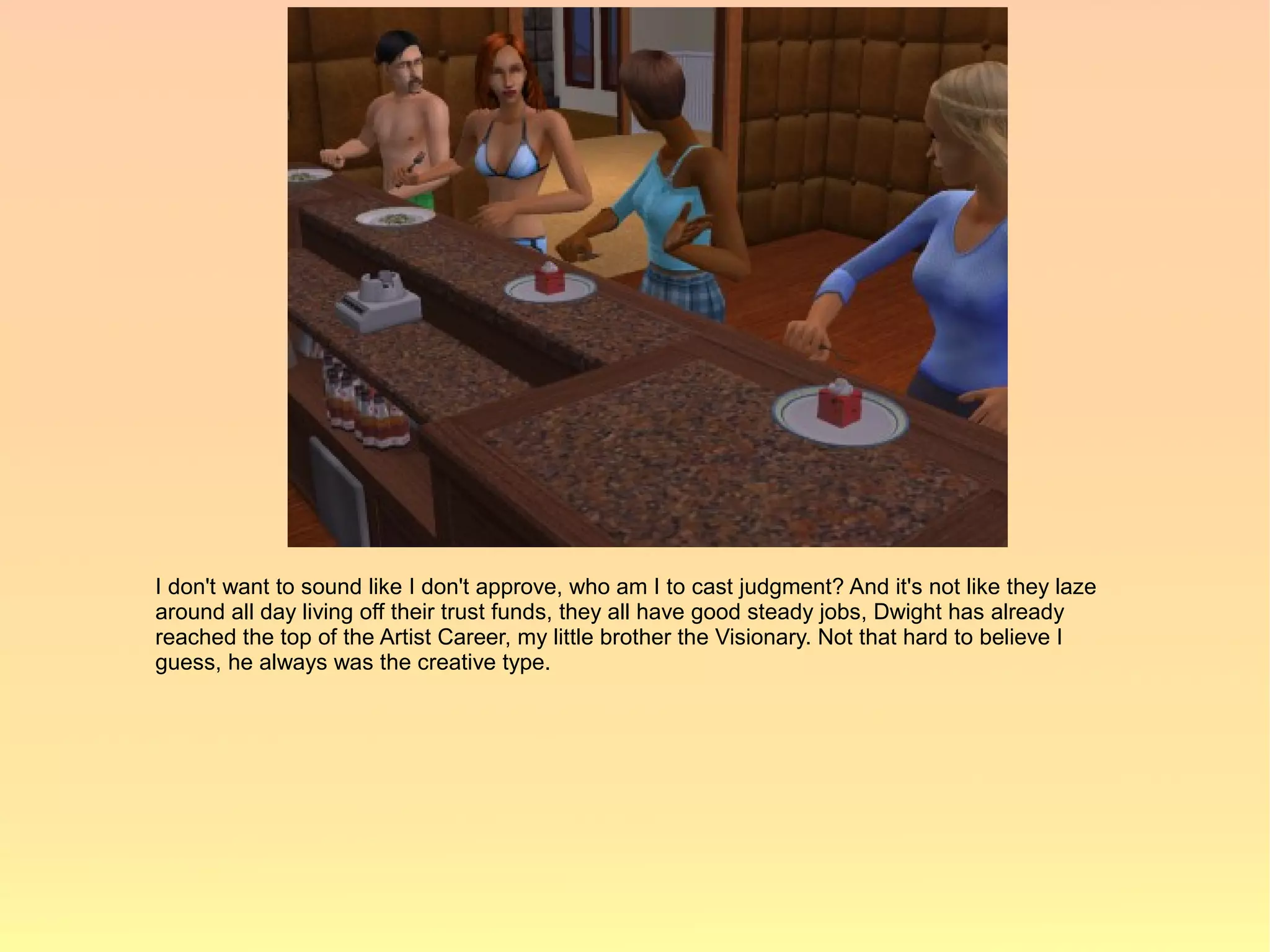 I don't want to sound like I don't approve, who am I to cast judgment? And it's not like they laze
around all day living off their trust funds, they all have good steady jobs, Dwight has already
reached the top of the Artist Career, my little brother the Visionary. Not that hard to believe I
guess, he always was the creative type.
 