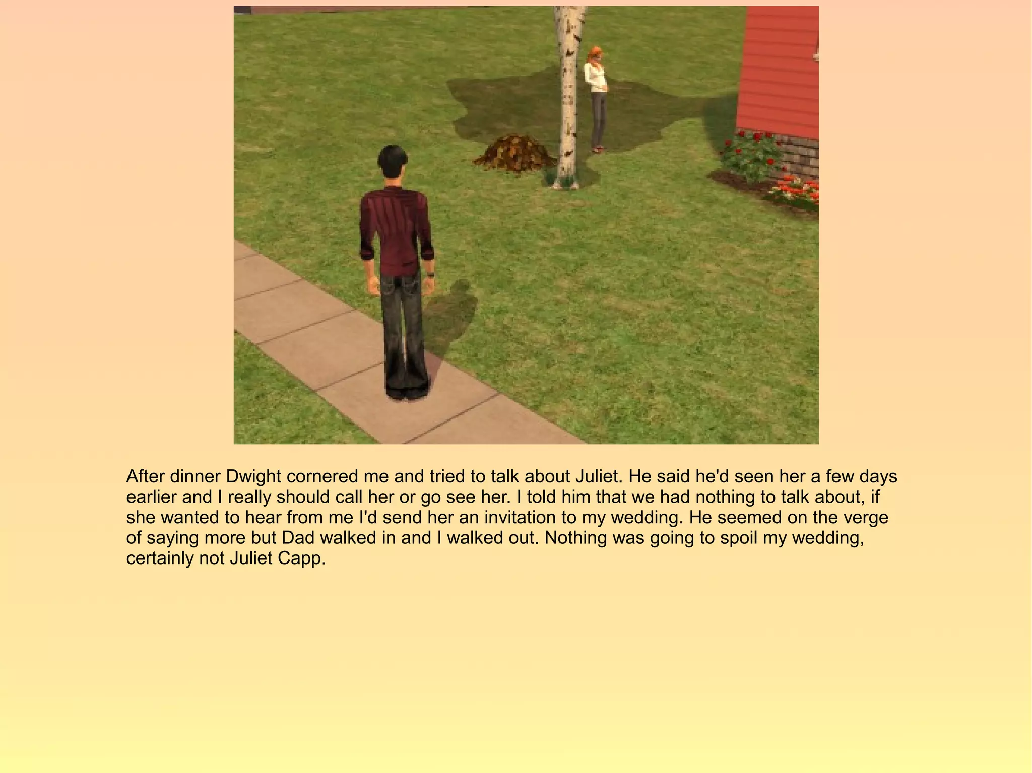After dinner Dwight cornered me and tried to talk about Juliet. He said he'd seen her a few days
earlier and I really should call her or go see her. I told him that we had nothing to talk about, if
she wanted to hear from me I'd send her an invitation to my wedding. He seemed on the verge
of saying more but Dad walked in and I walked out. Nothing was going to spoil my wedding,
certainly not Juliet Capp.
 