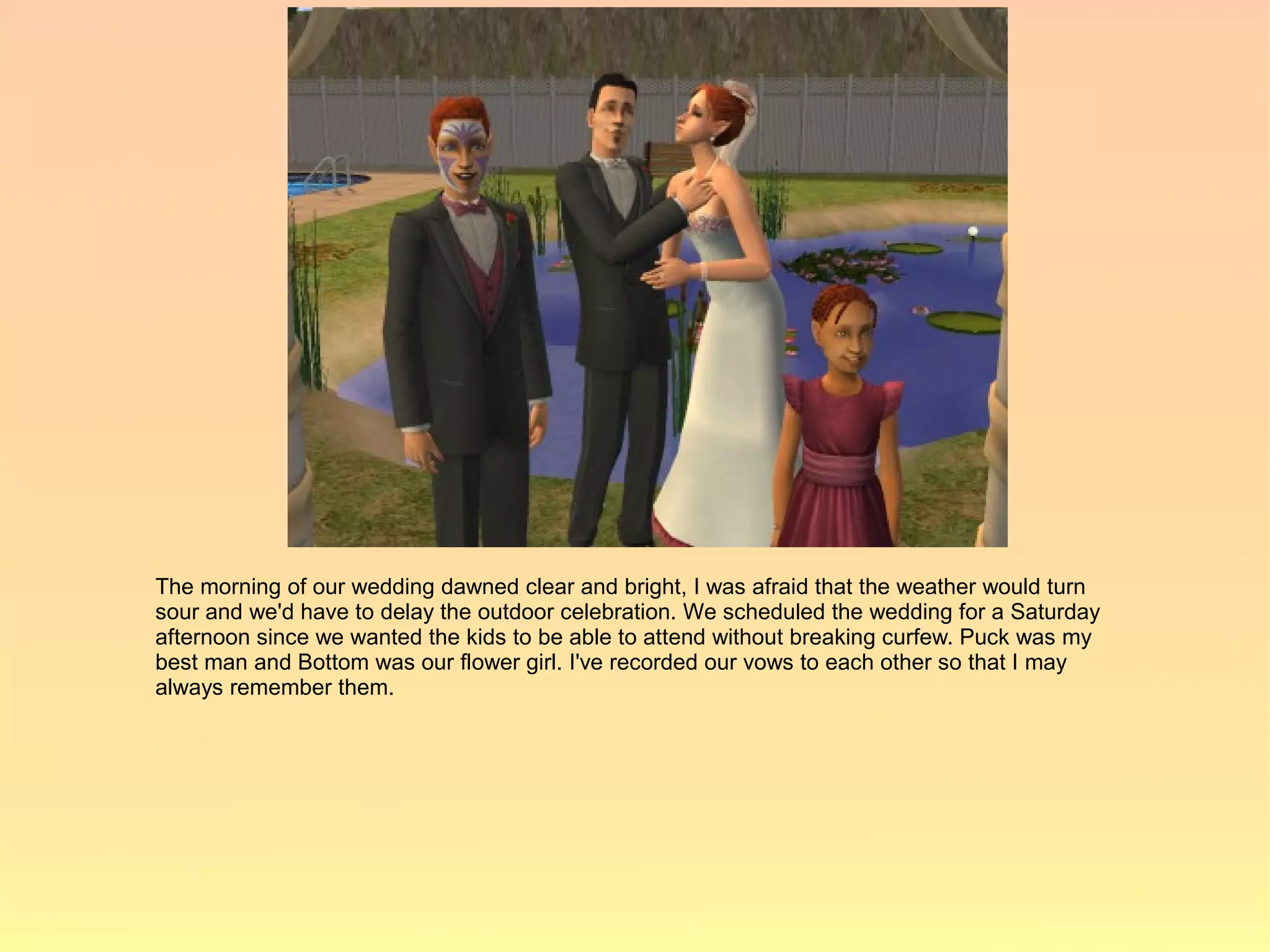 The morning of our wedding dawned clear and bright, I was afraid that the weather would turn
sour and we'd have to delay the outdoor celebration. We scheduled the wedding for a Saturday
afternoon since we wanted the kids to be able to attend without breaking curfew. Puck was my
best man and Bottom was our flower girl. I've recorded our vows to each other so that I may
always remember them.
 