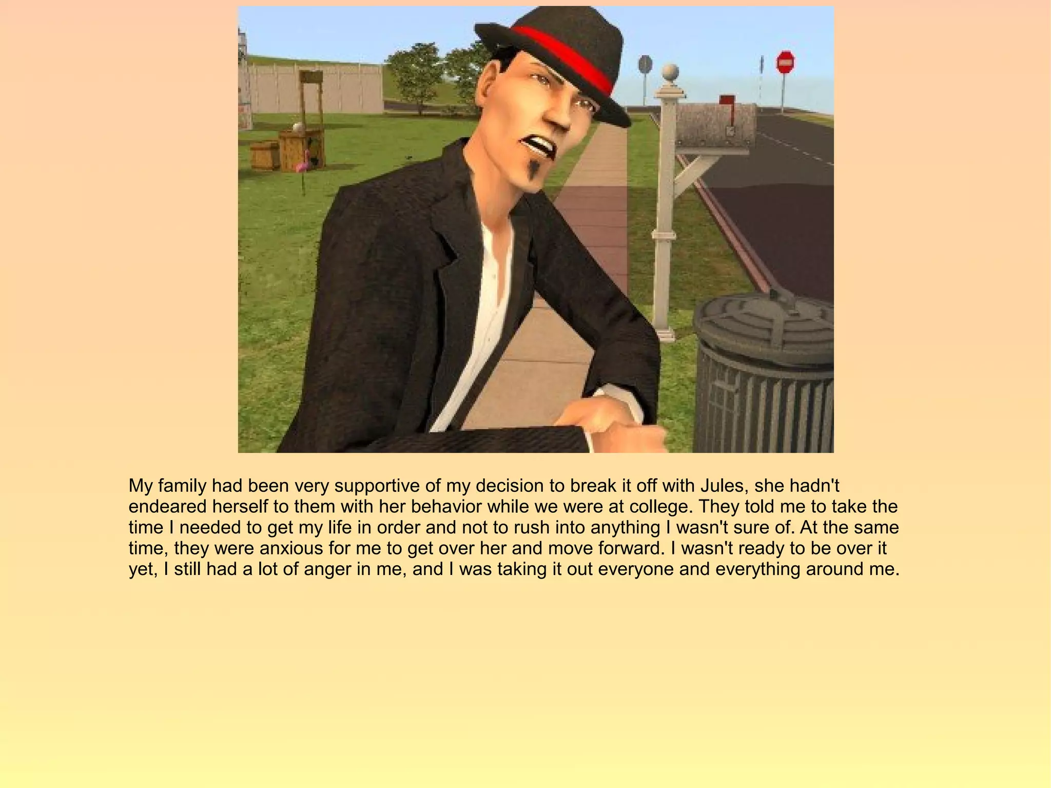 My family had been very supportive of my decision to break it off with Jules, she hadn't
endeared herself to them with her behavior while we were at college. They told me to take the
time I needed to get my life in order and not to rush into anything I wasn't sure of. At the same
time, they were anxious for me to get over her and move forward. I wasn't ready to be over it
yet, I still had a lot of anger in me, and I was taking it out everyone and everything around me.
 