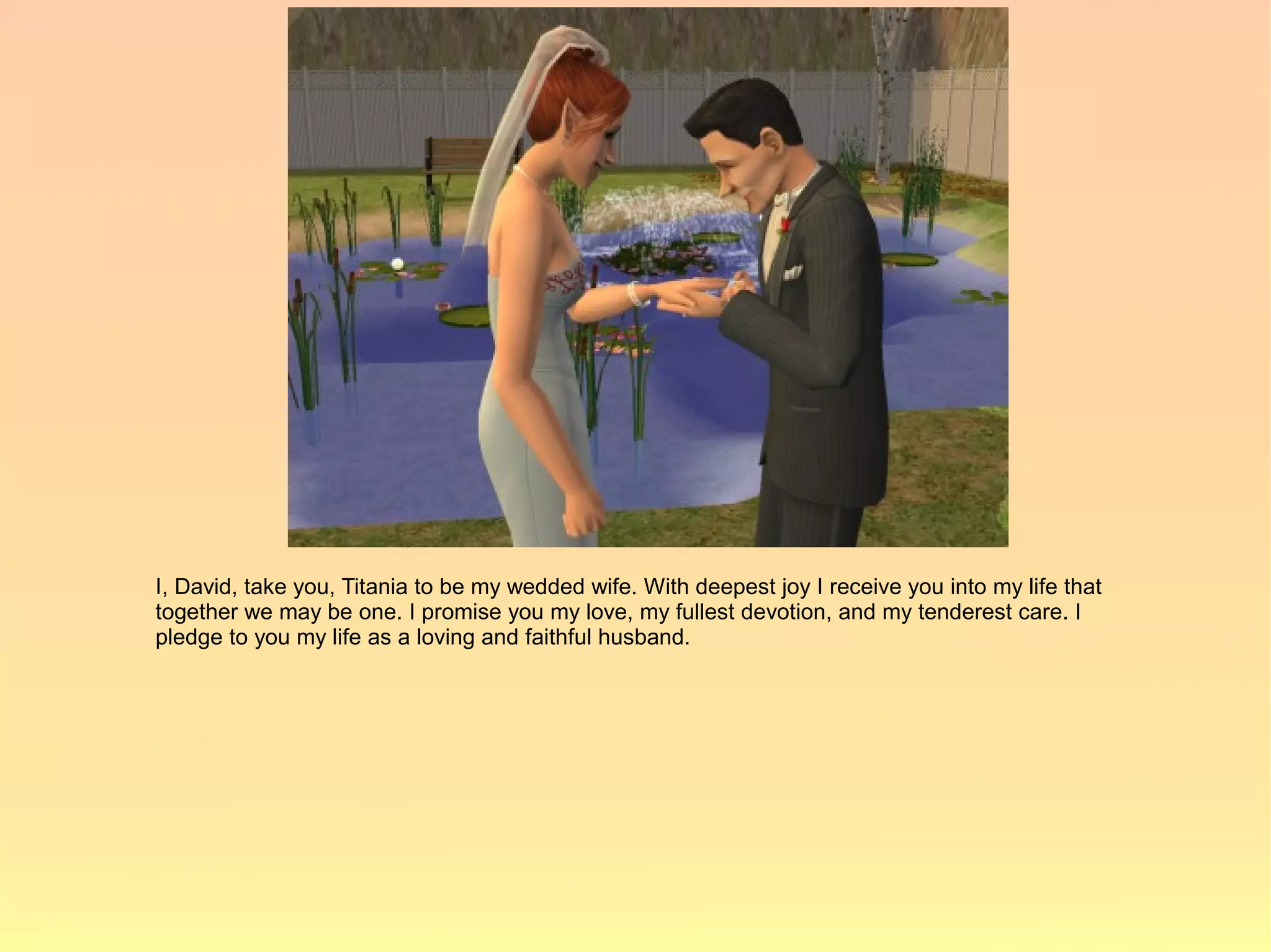 I, David, take you, Titania to be my wedded wife. With deepest joy I receive you into my life that
together we may be one. I promise you my love, my fullest devotion, and my tenderest care. I
pledge to you my life as a loving and faithful husband.
 