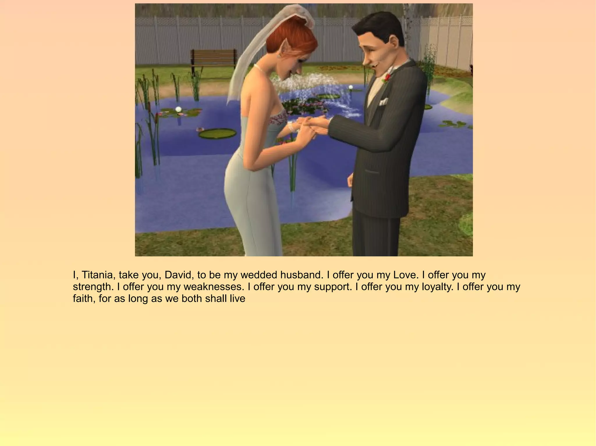 I, Titania, take you, David, to be my wedded husband. I offer you my Love. I offer you my
strength. I offer you my weaknesses. I offer you my support. I offer you my loyalty. I offer you my
faith, for as long as we both shall live
 