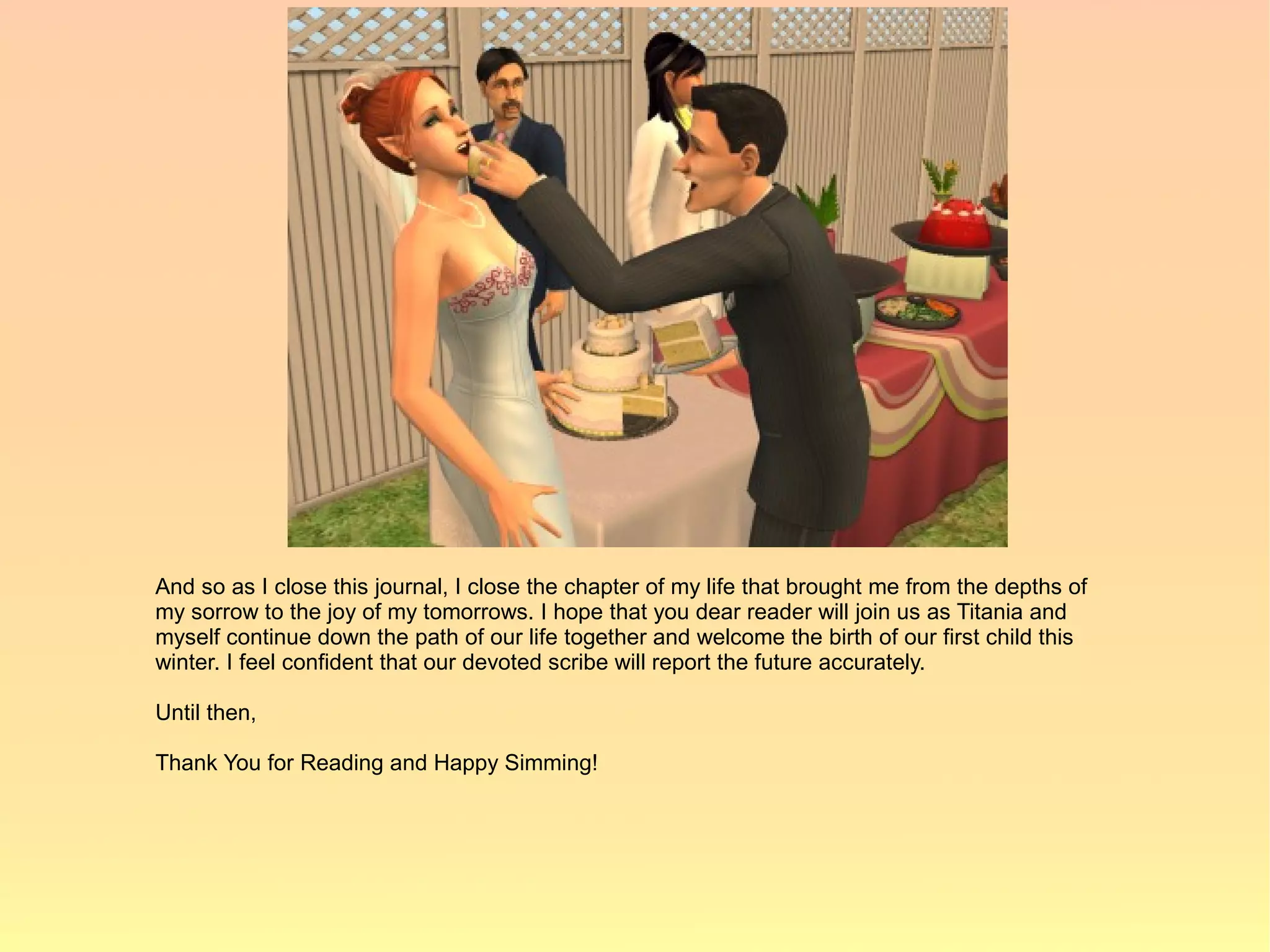 And so as I close this journal, I close the chapter of my life that brought me from the depths of
my sorrow to the joy of my tomorrows. I hope that you dear reader will join us as Titania and
myself continue down the path of our life together and welcome the birth of our first child this
winter. I feel confident that our devoted scribe will report the future accurately.

Until then,

Thank You for Reading and Happy Simming!
 