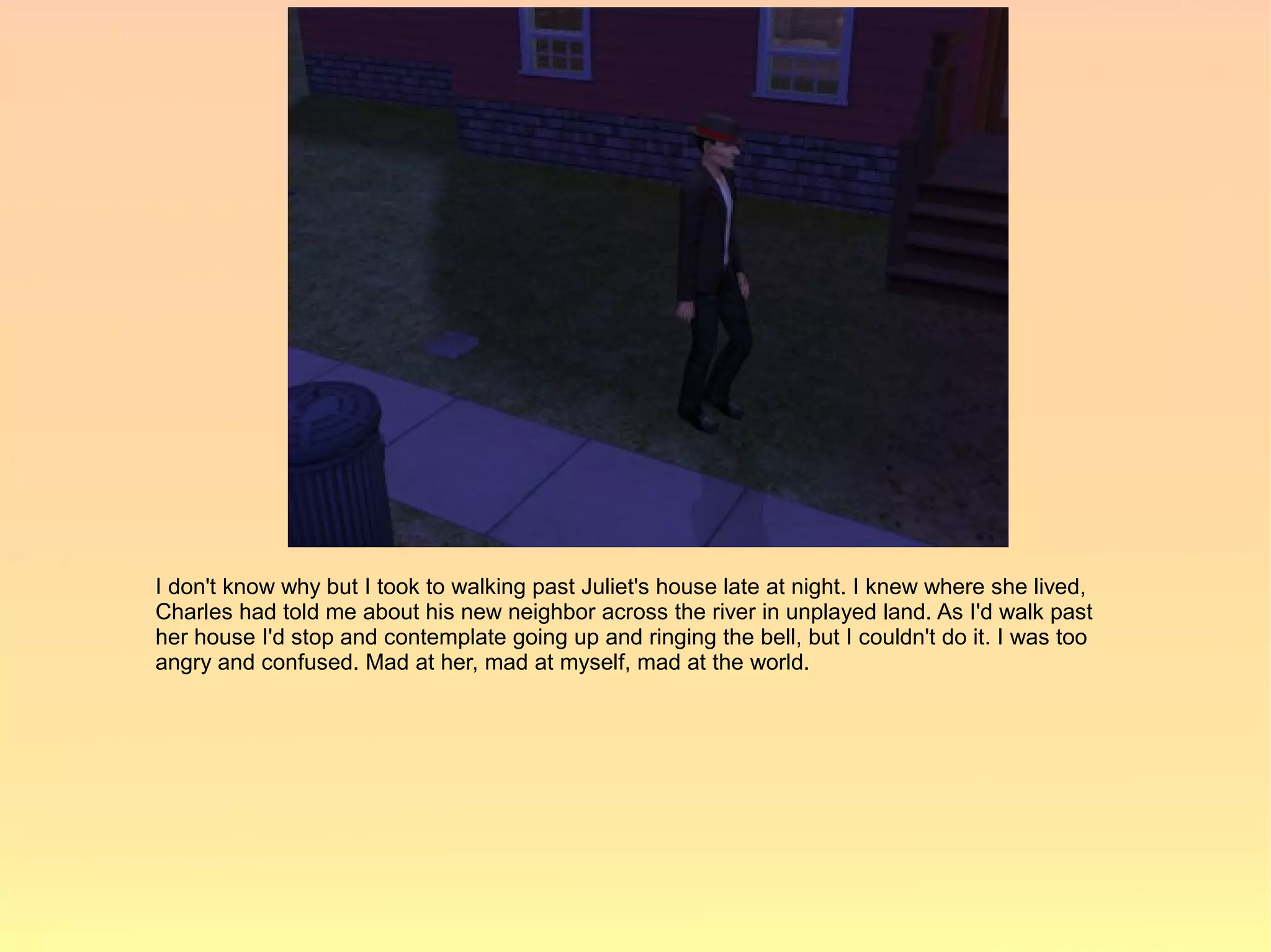 I don't know why but I took to walking past Juliet's house late at night. I knew where she lived,
Charles had told me about his new neighbor across the river in unplayed land. As I'd walk past
her house I'd stop and contemplate going up and ringing the bell, but I couldn't do it. I was too
angry and confused. Mad at her, mad at myself, mad at the world.
 