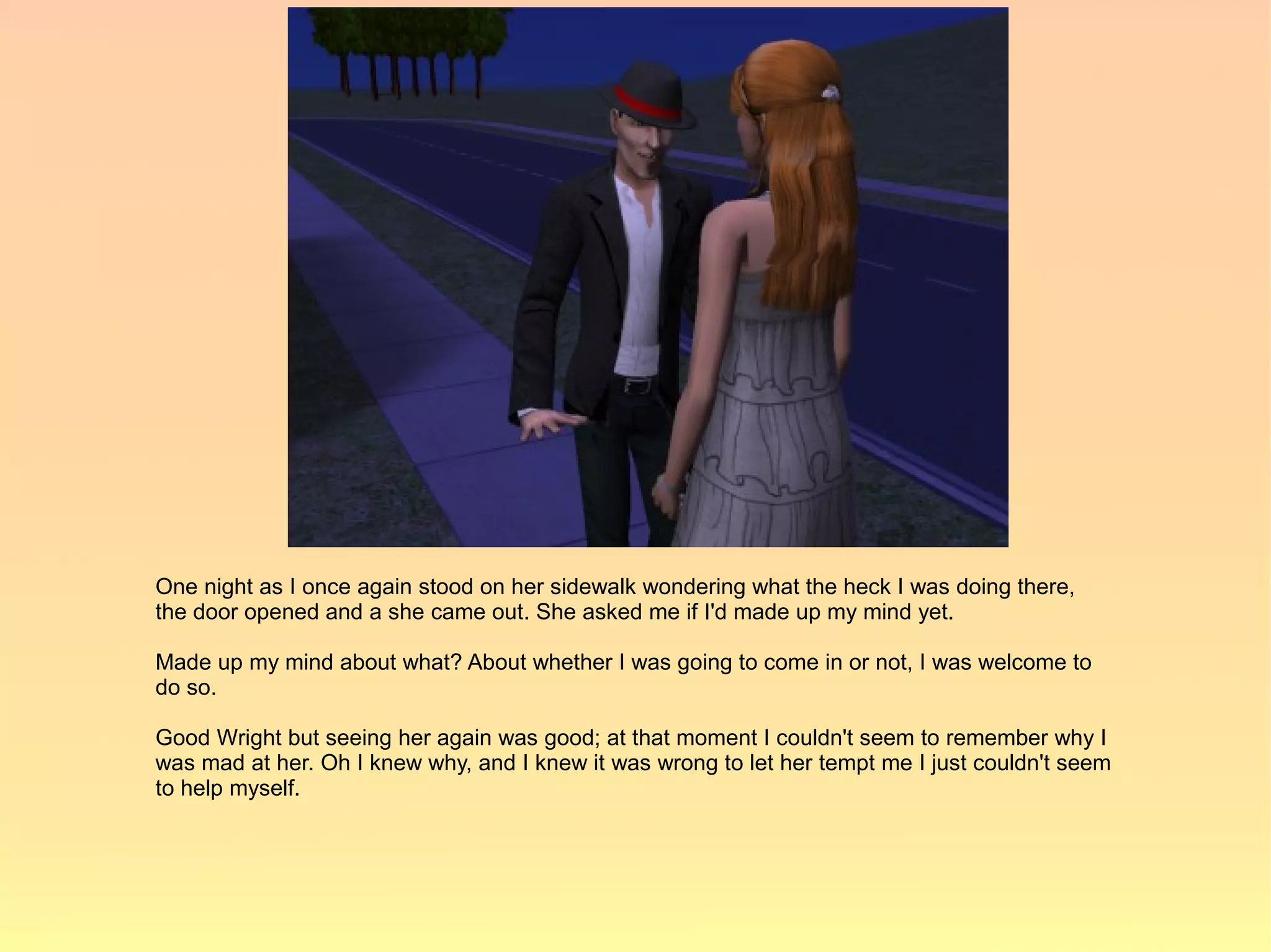 One night as I once again stood on her sidewalk wondering what the heck I was doing there,
the door opened and a she came out. She asked me if I'd made up my mind yet.

Made up my mind about what? About whether I was going to come in or not, I was welcome to
do so.

Good Wright but seeing her again was good; at that moment I couldn't seem to remember why I
was mad at her. Oh I knew why, and I knew it was wrong to let her tempt me I just couldn't seem
to help myself.
 