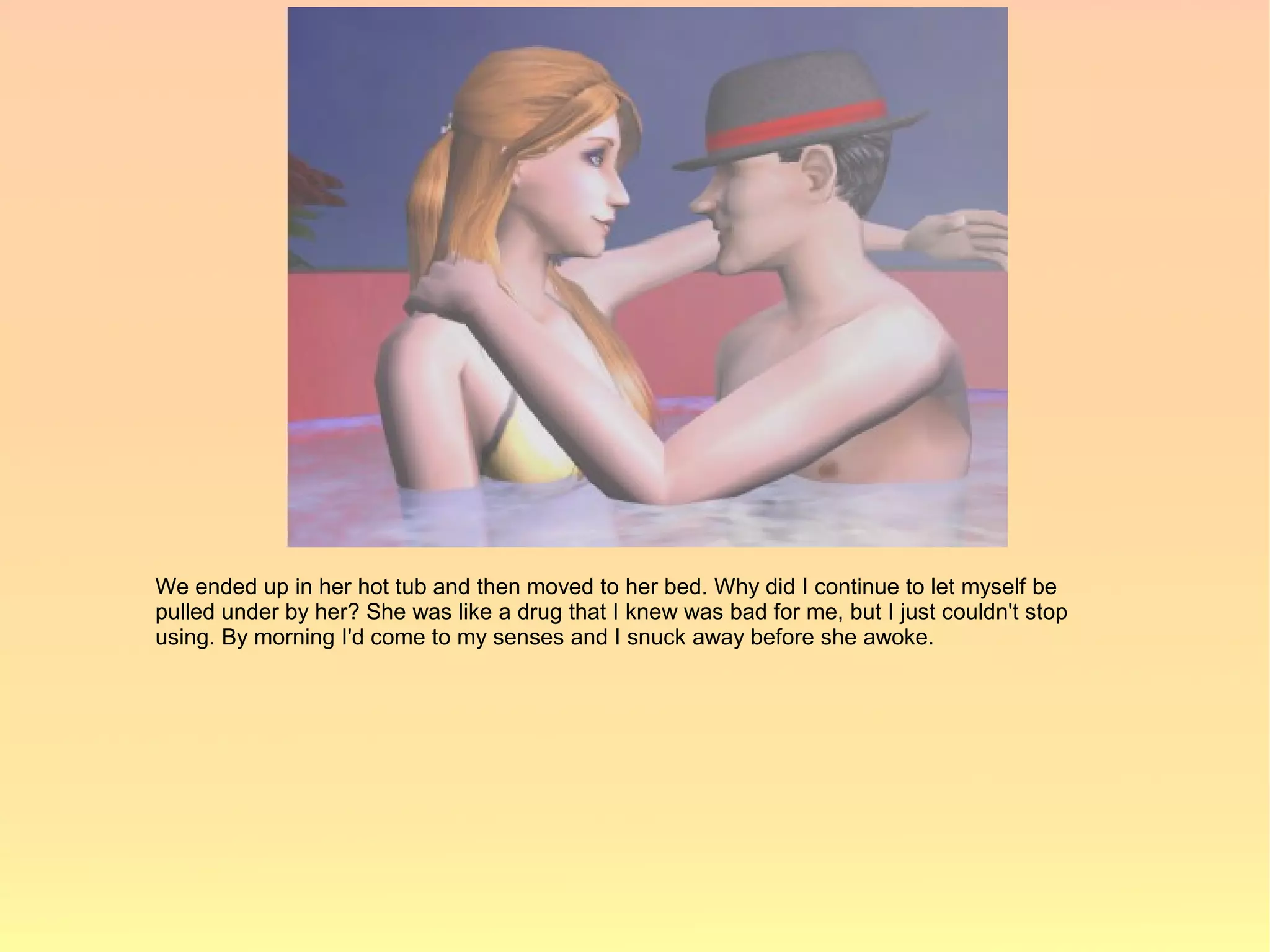 We ended up in her hot tub and then moved to her bed. Why did I continue to let myself be
pulled under by her? She was like a drug that I knew was bad for me, but I just couldn't stop
using. By morning I'd come to my senses and I snuck away before she awoke.
 