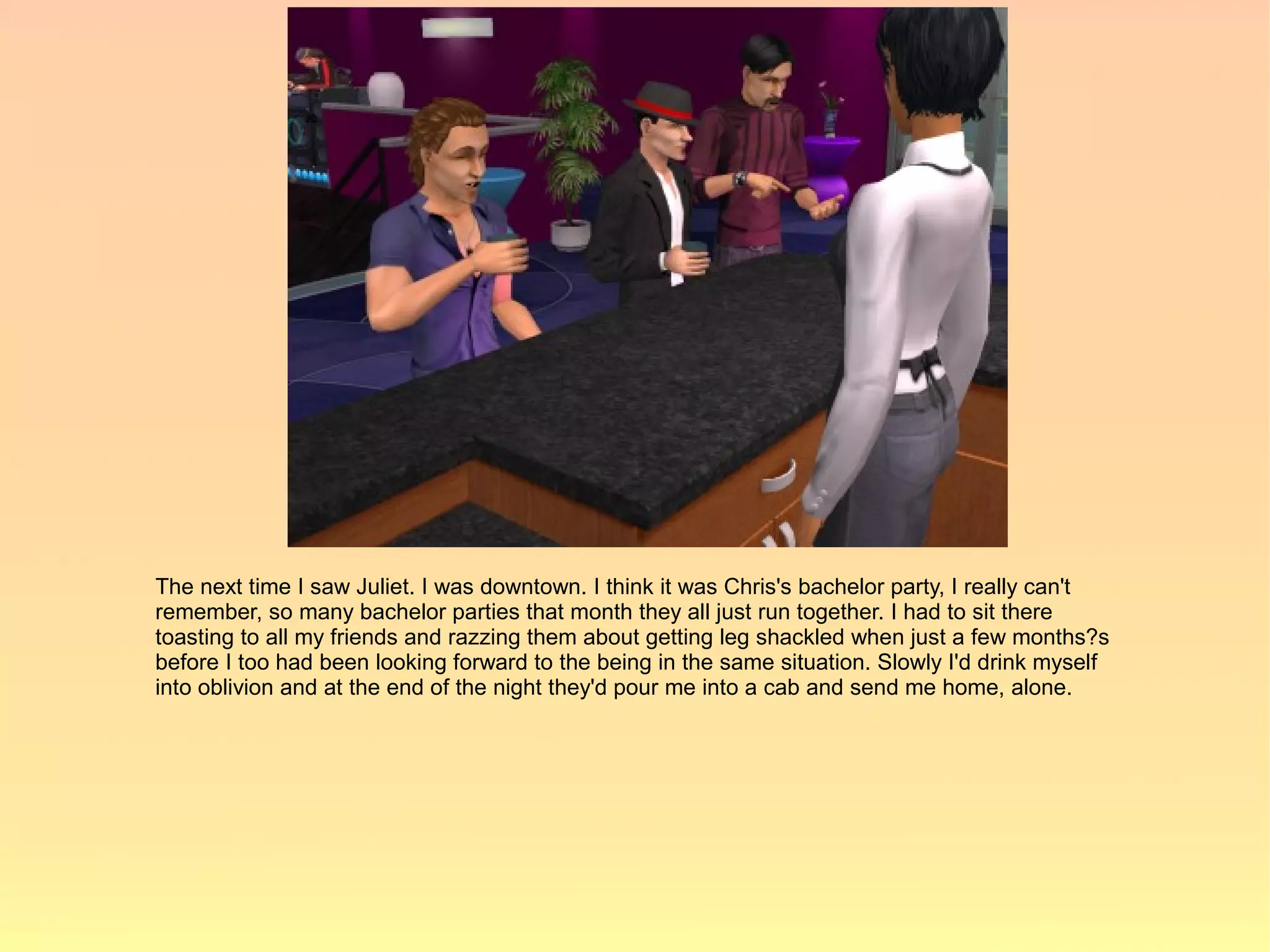 The next time I saw Juliet. I was downtown. I think it was Chris's bachelor party, I really can't
remember, so many bachelor parties that month they all just run together. I had to sit there
toasting to all my friends and razzing them about getting leg shackled when just a few months?s
before I too had been looking forward to the being in the same situation. Slowly I'd drink myself
into oblivion and at the end of the night they'd pour me into a cab and send me home, alone.
 