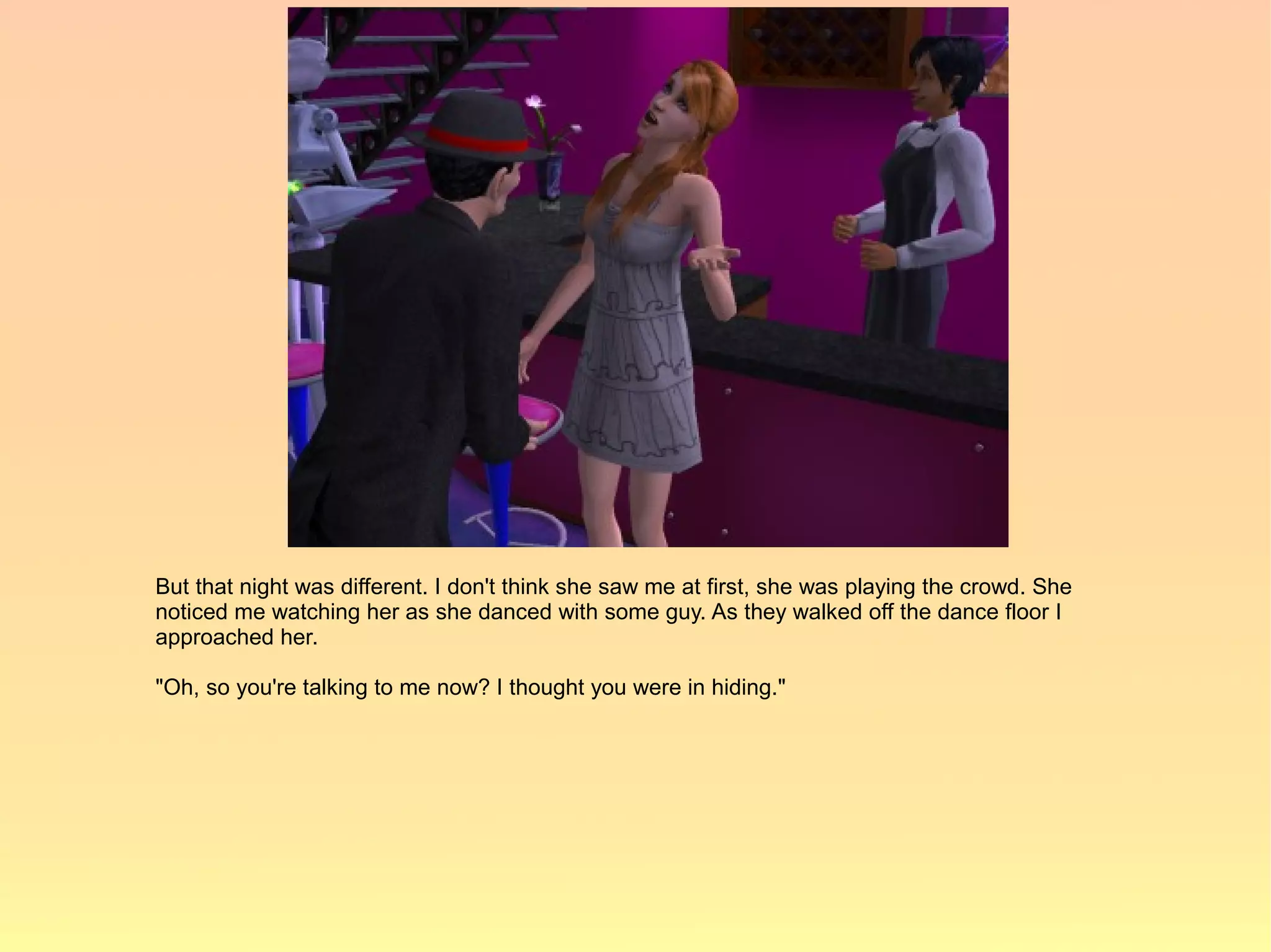 But that night was different. I don't think she saw me at first, she was playing the crowd. She
noticed me watching her as she danced with some guy. As they walked off the dance floor I
approached her.

"Oh, so you're talking to me now? I thought you were in hiding."
 