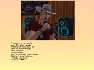 I work down at the Pizza Pit
And I drive an old Hyundai
I still live with my mom and dad
I'm 5 foot 3 and overweight
I'm a scifi fanatic
A mild asthmatic
And I've never been to second base
But there's whole 'nother me
That you need to see
Go checkout MySpace
 