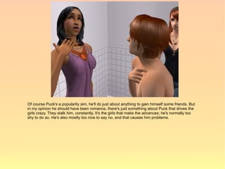 Of course Puck's a popularity sim, he'll do just about anything to gain himself some friends. But
in my opinion he should have been romance, there's just something about Puck that drives the
girls crazy. They stalk him, constantly. It's the girls that make the advances; he's normally too
shy to do so. He's also mostly too nice to say no, and that causes him problems.
 