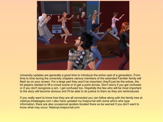 University updates are generally a good time to introduce the entire cast of a generation. From
time to time during the university chapters various members of the extended Familiar family will
flash by on your screen. For a large part they won't be important; they'll just be the extras, the
bit players needed to fill a crowd scene or to get a point across. Don't worry if you get confused
or if you don't recognize a sim. I get confused too. Hopefully the few who will be most important
to the story will become obvious and I'll be able to do justice to them as they are reintroduced.

If you really want to know how they are all connected you can follow along with the family tree at
ndainye.tribalpages.com I also have updated my livejournal with some who's who type
information; there are also occasional spoilers located there so be warned if you don't want to
know what may occur. Ndainye.livejournal.com
 