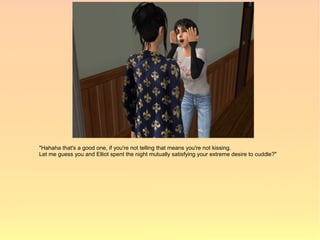"Hahaha that's a good one, if you're not telling that means you're not kissing.
Let me guess you and Elliot spent the night mutually satisfying your extreme desire to cuddle?"
 