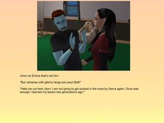 Umm no Emma that's not him.

"But vampires with glitchy fangs are sexy! Bolt!"

"Help me out here Jenn; I am not going to get socked in the nose by Sierra again. Once was
enough I learned my lesson two generations ago."
 