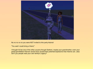 No no no no no you were NOT invited to this party Adonis!

"You said I could bring a friend."

I thought it'd be one of the other cousins though Darlene, maybe your grandmother, even your
great-grandfather Kiernan would have caused less potential explosions than Adonis can. Jeez
don't you people read your own family's Legacy?
 