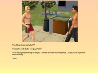 "Hey Chaz; Great party huh?"

"Awesome party dude, you guys rock!"

"Yeah hey I got something to tell you, I want to cleanse my conscience. Cause you're my friend
and everything."

"Sup?"
 