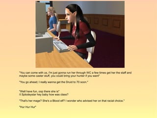 "You can come with us, I'm just gonna run her through WC a few times get her the staff and
maybe some caster stuff, you could bring your hunter if you want"

"You go ahead; I really wanna get the Druid to 70 soon."


"Well have fun, oop there she is"
/t Splodeystar hey baby how was class?

"That's her mage? She's a Blood elf? I wonder who advised her on that racial choice."

"Hur Hur Hur"
 