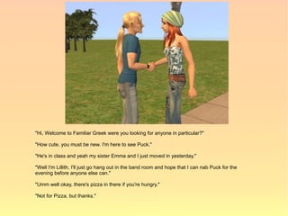 "Hi, Welcome to Familiar Greek were you looking for anyone in particular?"

"How cute, you must be new. I'm here to see Puck."

"He's in class and yeah my sister Emma and I just moved in yesterday."

"Well I'm Lillith, I'll just go hang out in the band room and hope that I can nab Puck for the
evening before anyone else can."

"Umm well okay, there's pizza in there if you're hungry."

"Not for Pizza, but thanks."
 