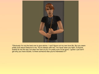 "Obviously I'm not the best one to give advice. I can't figure out my own love life. But you seem
pretty sure about Deanna to me. You're always with her; I've never seen you fight. If anyone
looked at me the way I've seen her look at you I'm pretty sure I'd be gone. I guess I just don't
get why you have doubts. Is there someone else you're interested in?"
 