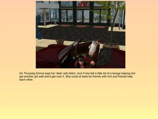 On Thursday Emma kept her 'date' with Aldric. And if she felt a little bit of a twinge helping him
get another girl well she'd get over it. She could at least be friends with him and friends help
each other.
 