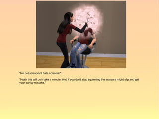 "No not scissors! I hate scissors!"

"Hush this will only take a minute. And if you don't stop squirming the scissors might slip and get
your ear by mistake."
 