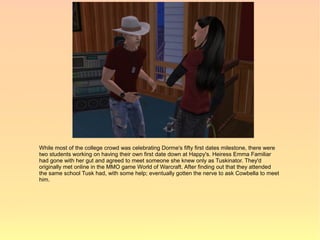 While most of the college crowd was celebrating Dorme's fifty first dates milestone, there were
two students working on having their own first date down at Happy's. Heiress Emma Familiar
had gone with her gut and agreed to meet someone she knew only as Tuskinator. They'd
originally met online in the MMO game World of Warcraft. After finding out that they attended
the same school Tusk had, with some help; eventually gotten the nerve to ask Cowbella to meet
him.
 