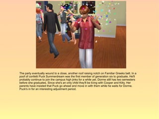 The party eventually wound to a close, another roof raising notch on Familiar Greeks belt. In a
poof of confetti Puck Summerdream was the first member of generation six to graduate. He'll
probably continue to join the campus high jinks for a while yet. Dorme still has two semesters
before she graduates. Since she's an only child they'll be living with Cooper and Kitty. Her
parents have insisted that Puck go ahead and move in with them while he waits for Dorme.
Puck's in for an interesting adjustment period.
 