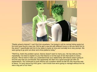 "Daddy where's Adonis? I can't find him anywhere, I've looked in all his normal hiding spots but
he must have found a new one. Did he get a new job with different hours or did you send him to
the store? I specifically told him to be ready to leave at nine and normally he is very prompt. We
were going to go pick out silver and china patterns today."

"Well Eva, that's the problem sprout. Adonis doesn't want to marry you. He has told you this
repeatedly. I've tried to explain to you that Adonis is not the type of sim that wants to marry
anyone. We've tried to make you understand that your relationship with Adonis wasn't going to
end the way that you envisioned. But apparently we didn't do a good enough job with our
explanations. You continued to push Adonis into a position where he felt his only recourse was
to leave. I'm sorry sprout but he's gone. I don't know how we're going to manage without him he
was a big part of our lives."
 