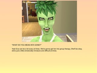 "WHAT DO YOU MEAN HE'S GONE?"

Yeah Eva can be a bit scary at times. We're gonna get her into group therapy. She'll be okay,
she's just a little emotionally immature and difficult at times.
 