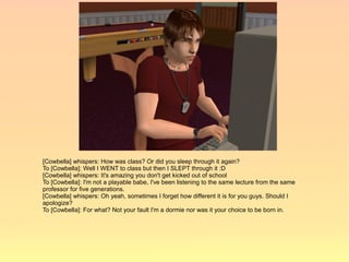 [Cowbella] whispers: How was class? Or did you sleep through it again?
To [Cowbella]: Well I WENT to class but then I SLEPT through it :D
[Cowbella] whispers: It's amazing you don't get kicked out of school
To [Cowbella]: I'm not a playable babe, I've been listening to the same lecture from the same
professor for five generations.
[Cowbella] whispers: Oh yeah, sometimes I forget how different it is for you guys. Should I
apologize?
To [Cowbella]: For what? Not your fault I'm a dormie nor was it your choice to be born in.
 
