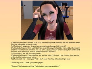 [Tuskinator] whispers: Besides if I'm lucky some legacy chick will marry me and whisk me away
from the eternal life of dormie hood.
To [Tuskinator]: Maybe so, do you have any particular legacy chick in mind?
[Tuskinator] whispers: Hmm well I do know several legacy chicks at the moment but there's only
one that I want to marry. What do you say Em? Are you going to take me away from all this and
save me from listening to more of Professor Shaw's lectures?
To [Tuskinator]: Are you proposing to me?
[Tuskinator] whispers: If you need the box and the shiny I'll do that. I just thought since we met
online that I should propose online.
To [Tuskinator]: No, I mean yes! YES! I don't need the shiny at least not right away

"Woah hey Guys? I think I just got engaged."

"Squeee! That's awesome Ems! Wait what do you mean you think?"
 