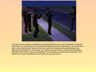 The last and final member of Familiar Greek had finally found her way to the secret society lot.
About time too, I get so sick of the constant SS abductions and the lot loading. This would have
been over a while ago but we had a few times when the arresting officer was blocked from
getting to their target sim. If the target sim is sitting down at the time of their arrest the officer
will stand behind them making it impossible for the one sitting to stand and be abducted. Term
paper time is quite frustrating to the SS police as are late dinners.
 