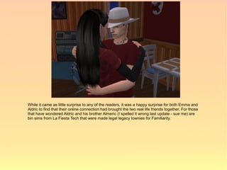 While it came as little surprise to any of the readers, it was a happy surprise for both Emma and
Aldric to find that their online connection had brought the two real life friends together. For those
that have wondered Aldric and his brother Almeric (I spelled it wrong last update - sue me) are
bin sims from La Fiesta Tech that were made legal legacy townies for Familiarity.
 