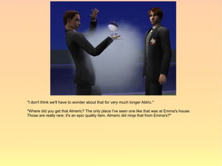 "I don't think we'll have to wonder about that for very much longer Aldric."

"Where did you get that Almeric? The only place I've seen one like that was at Emma's house.
Those are really rare; it's an epic quality item. Almeric did ninja that from Emma's?"
 