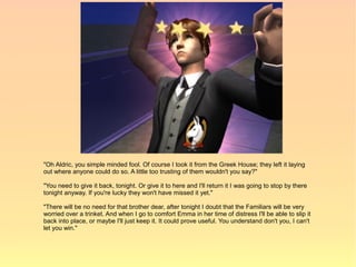 "Oh Aldric, you simple minded fool. Of course I took it from the Greek House; they left it laying
out where anyone could do so. A little too trusting of them wouldn't you say?"

"You need to give it back, tonight. Or give it to here and I'll return it I was going to stop by there
tonight anyway. If you're lucky they won't have missed it yet."

"There will be no need for that brother dear, after tonight I doubt that the Familiars will be very
worried over a trinket. And when I go to comfort Emma in her time of distress I'll be able to slip it
back into place, or maybe I'll just keep it. It could prove useful. You understand don't you, I can't
let you win."
 