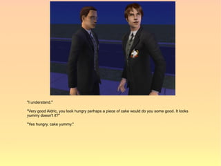 "I understand."

"Very good Aldric, you look hungry perhaps a piece of cake would do you some good. It looks
yummy doesn't it?"

"Yes hungry, cake yummy."
 