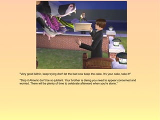 "Very good Aldric, keep trying don't let the bad cow keep the cake. It's your cake, take it!"

*Stop it Almeric don't be so jubilant. Your brother is dieing you need to appear concerned and
worried. There will be plenty of time to celebrate afterward when you're alone.*
 