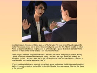 "Just calm down Almeric, we'll take care of it. You're lucky I'm here since I have the power to
make the needed phone call to Grim. Now normally in a case like this I'd only be able to return
Aldric as a zombie but since he proposed to Emma tonight I guess its okay to consider him a
member of the Familiar family and so I can resurrect him fully."

"What do you mean he proposed to Emma? He didn't tell me he was going to do that. Really
Denise he's not a member of the Familiar family, I wouldn't feel right about you making an
exception for him. I wouldn't want you to get into any trouble over him. Mother and I will find a
nice home for him he'll be well taken care of."

"It's no trouble at all Almeric, even old uncle Boris would understand that in this case I wouldn't
feel right recruiting another foot solider for the UA. Regular dormies are one thing but the fiance
of the heiress?"
 